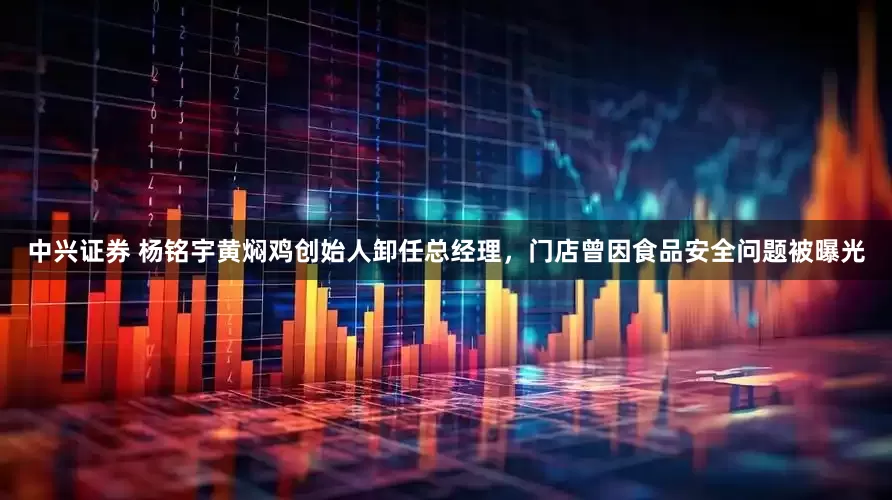 中兴证券 杨铭宇黄焖鸡创始人卸任总经理，门店曾因食品安全问题被曝光