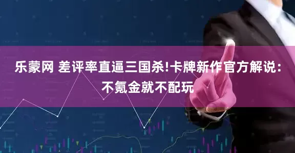 乐蒙网 差评率直逼三国杀!卡牌新作官方解说：不氪金就不配玩