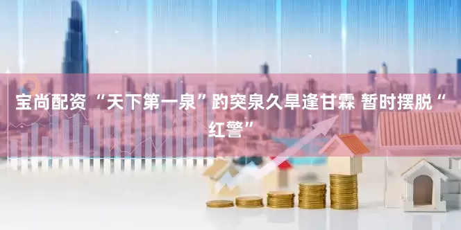 宝尚配资 “天下第一泉”趵突泉久旱逢甘霖 暂时摆脱“红警”