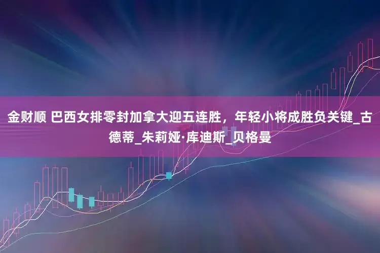 金财顺 巴西女排零封加拿大迎五连胜，年轻小将成胜负关键_古德蒂_朱莉娅·库迪斯_贝格曼