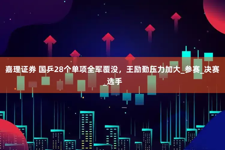 嘉理证券 国乒28个单项全军覆没，王励勤压力加大_参赛_决赛_选手