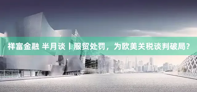 祥富金融 半月谈丨服贸处罚，为欧美关税谈判破局？
