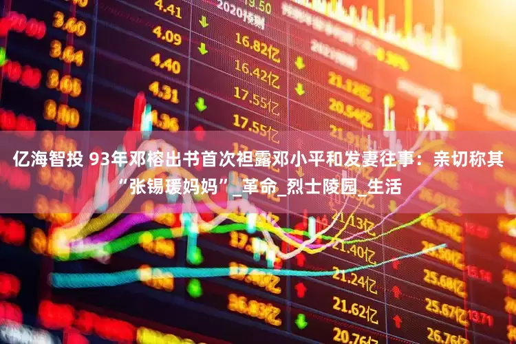 亿海智投 93年邓榕出书首次袒露邓小平和发妻往事：亲切称其“张锡瑗妈妈”_革命_烈士陵园_生活