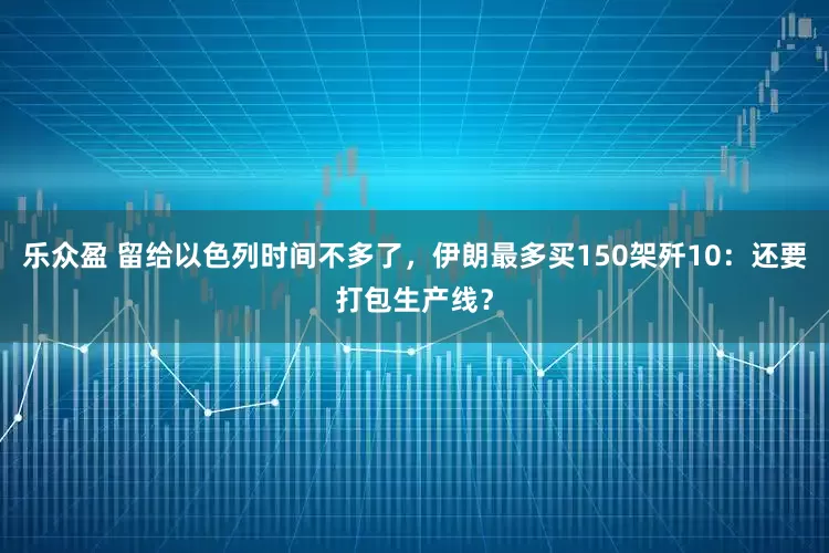 乐众盈 留给以色列时间不多了，伊朗最多买150架歼10：还要打包生产线？