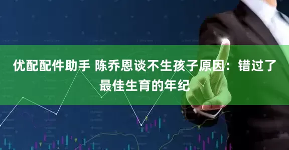 优配配件助手 陈乔恩谈不生孩子原因：错过了最佳生育的年纪