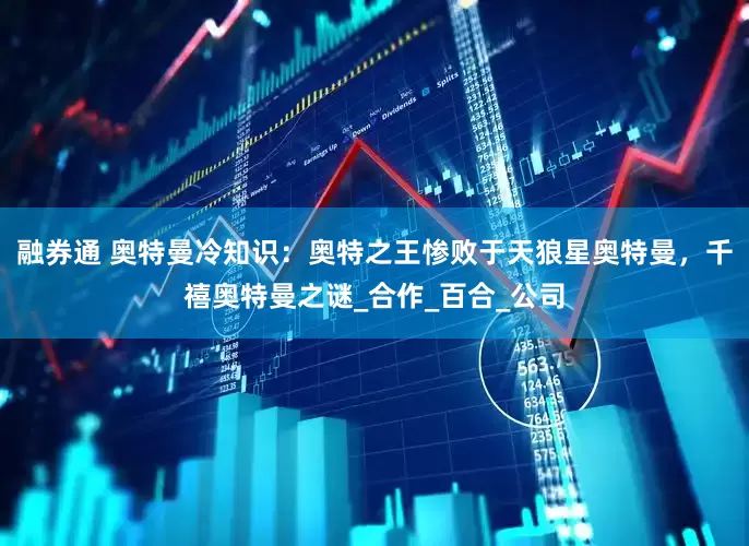 融券通 奥特曼冷知识：奥特之王惨败于天狼星奥特曼，千禧奥特曼之谜_合作_百合_公司