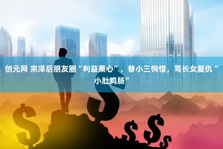 创元网 宗泽后朋友圈“利益熏心”，替小三惋惜，骂长女复仇“小肚鸡肠”