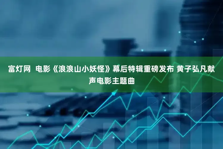 富灯网  电影《浪浪山小妖怪》幕后特辑重磅发布 黄子弘凡献声电影主题曲
