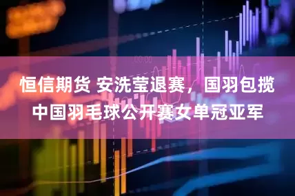 恒信期货 安洗莹退赛，国羽包揽中国羽毛球公开赛女单冠亚军