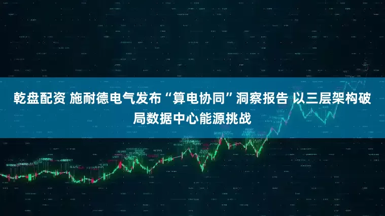 乾盘配资 施耐德电气发布“算电协同”洞察报告 以三层架构破局数据中心能源挑战