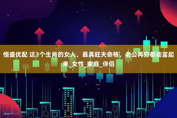 恒盛优配 这3个生肖的女人，最具旺夫命格，老公再穷都能富起来_女性_家庭_伴侣