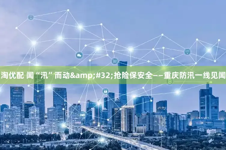 淘优配 闻“汛”而动 抢险保安全——重庆防汛一线见闻