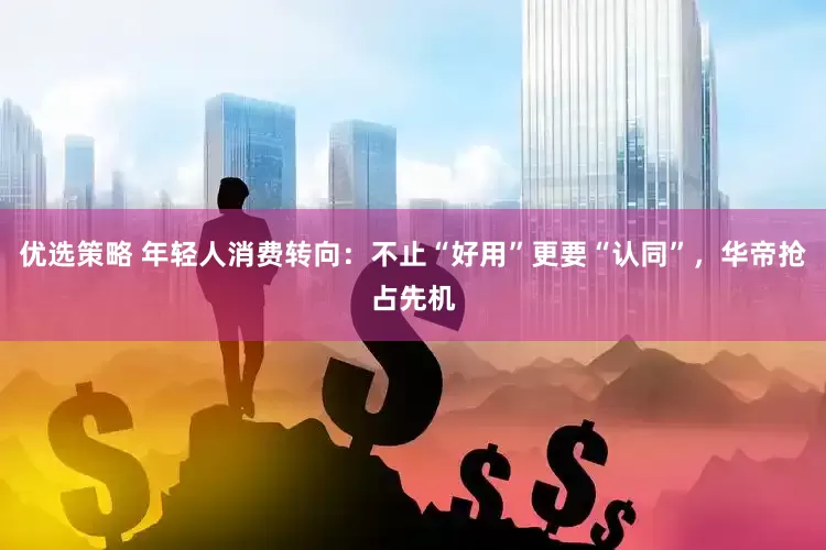 优选策略 年轻人消费转向：不止“好用”更要“认同”，华帝抢占先机