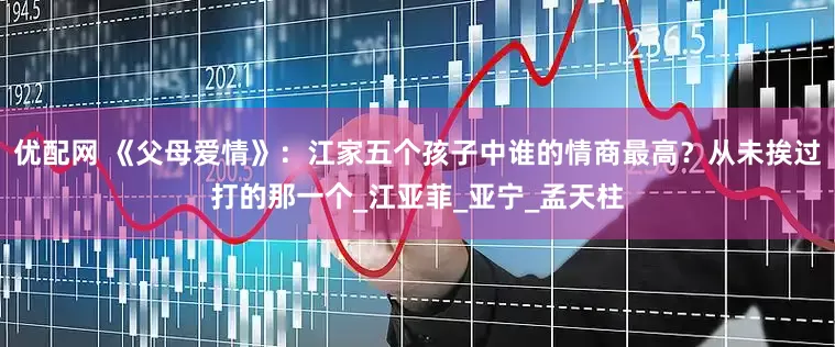 优配网 《父母爱情》：江家五个孩子中谁的情商最高？从未挨过打的那一个_江亚菲_亚宁_孟天柱