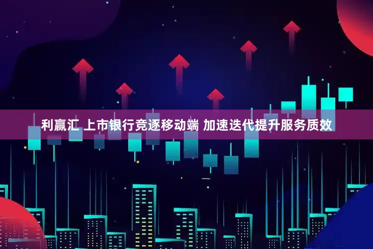 利赢汇 上市银行竞逐移动端 加速迭代提升服务质效