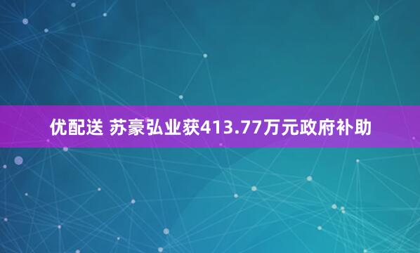 优配送 苏豪弘业获413.77万元政府补助