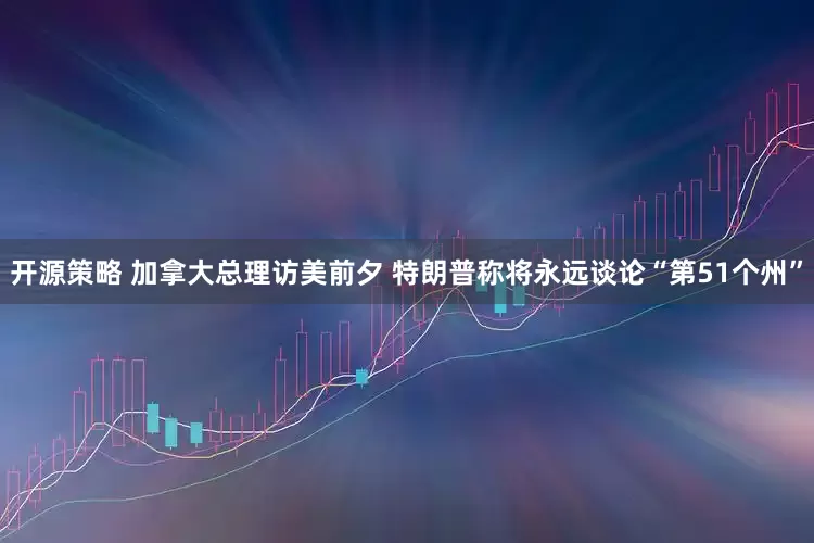 开源策略 加拿大总理访美前夕 特朗普称将永远谈论“第51个州”