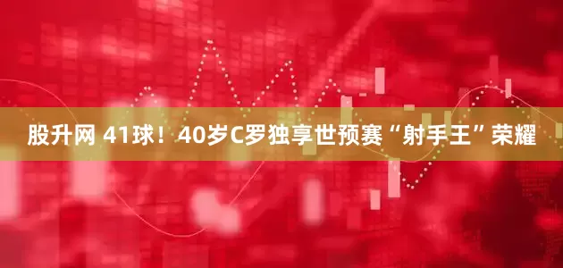 股升网 41球！40岁C罗独享世预赛“射手王”荣耀
