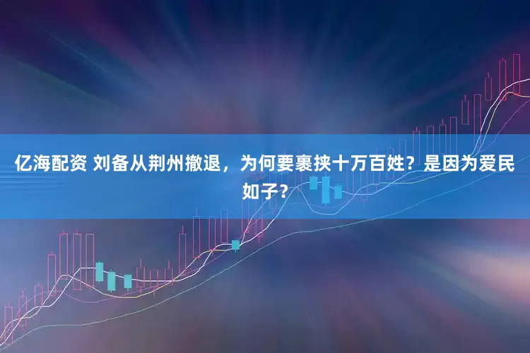 亿海配资 刘备从荆州撤退，为何要裹挟十万百姓？是因为爱民如子？
