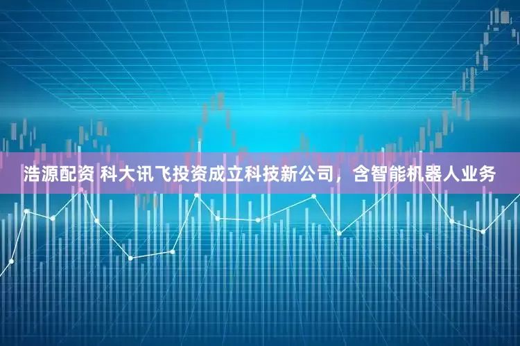 浩源配资 科大讯飞投资成立科技新公司，含智能机器人业务